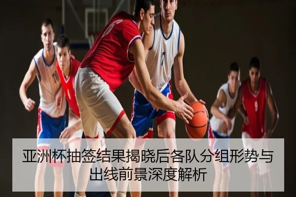 亚洲杯抽签结果揭晓后各队分组形势与出线前景深度解析
