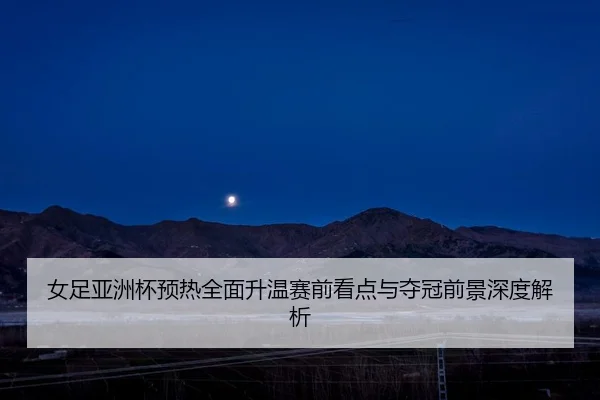 女足亚洲杯预热全面升温赛前看点与夺冠前景深度解析