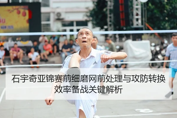 石宇奇亚锦赛前细磨网前处理与攻防转换效率备战关键解析