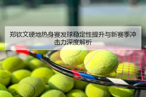 郑钦文硬地热身赛发球稳定性提升与新赛季冲击力深度解析