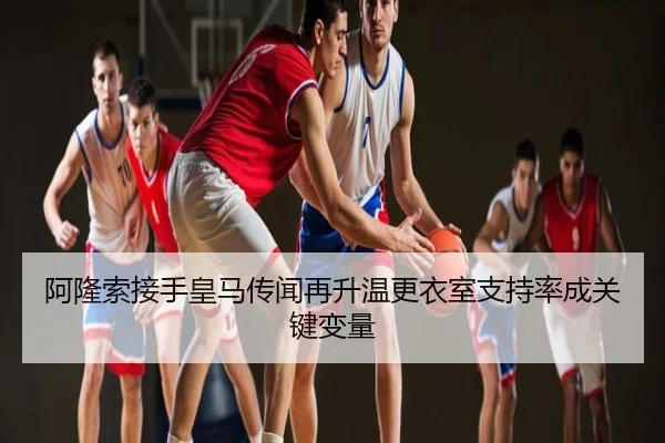 阿隆索接手皇马传闻再升温更衣室支持率成关键变量
