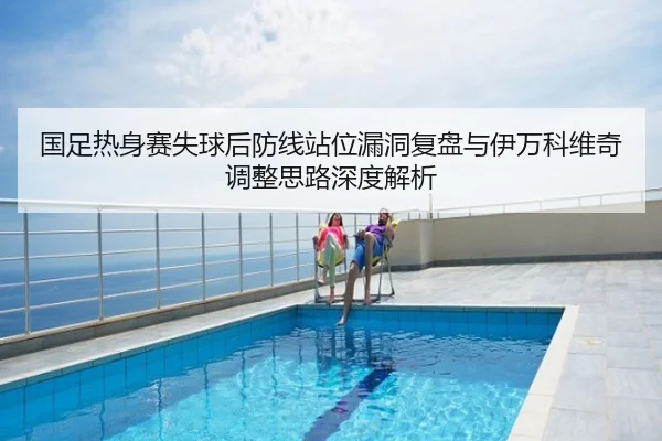国足热身赛失球后防线站位漏洞复盘与伊万科维奇调整思路深度解析